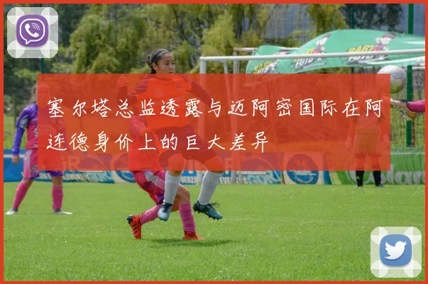 塞尔塔总监透露与迈阿密国际在阿连德身价上的巨大差异