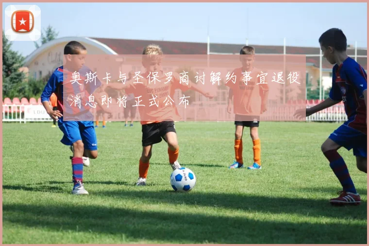 奥斯卡与圣保罗商讨解约事宜退役消息即将正式公布