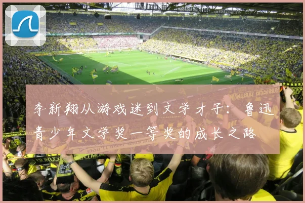 李新翔从游戏迷到文学才子：鲁迅青少年文学奖一等奖的成长之路