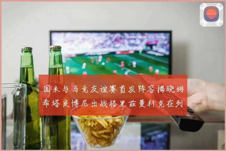 国米与马竞友谊赛首发阵容揭晓姆希塔良博尼出战格里兹曼科克在列