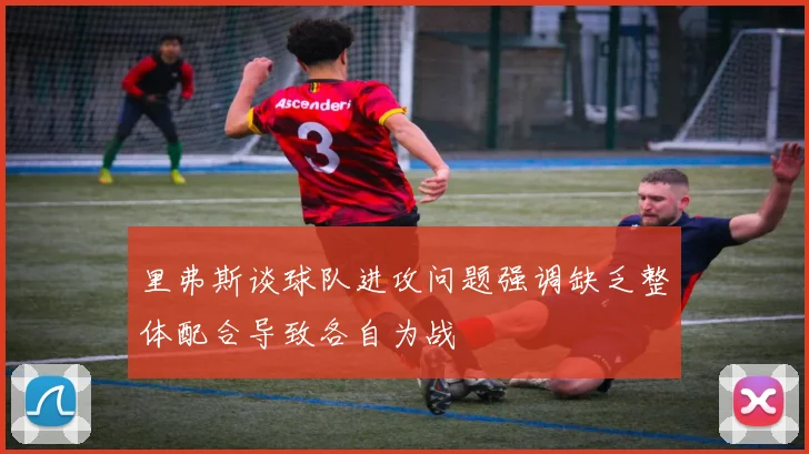 里弗斯谈球队进攻问题强调缺乏整体配合导致各自为战