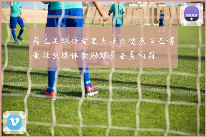 荷兰足球传奇里杰卡尔德亲临王博豪社交媒体激励球员奋勇向前