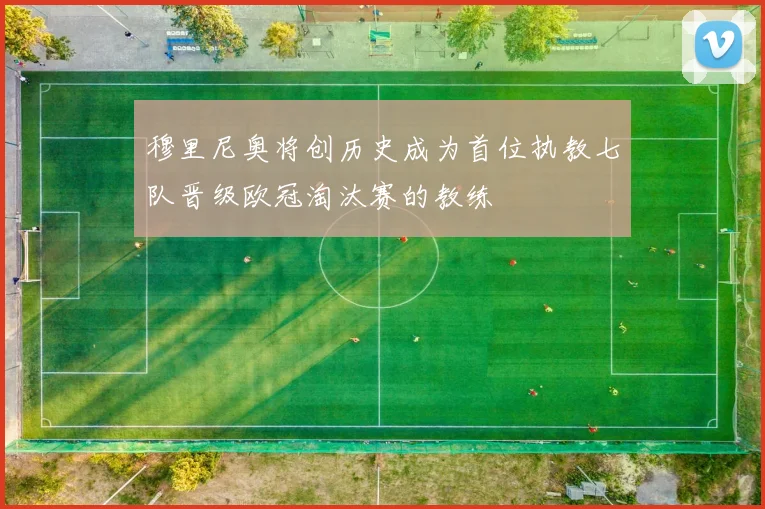 穆里尼奥将创历史成为首位执教七队晋级欧冠淘汰赛的教练