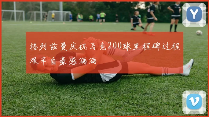 格列兹曼庆祝马竞200球里程碑过程艰辛自豪感满满