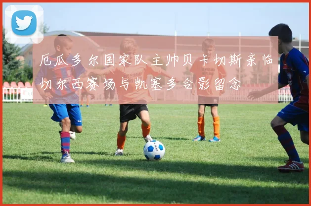 厄瓜多尔国家队主帅贝卡切斯亲临切尔西赛场与凯塞多合影留念