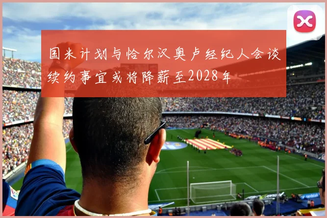 国米计划与恰尔汉奥卢经纪人会谈续约事宜或将降薪至2028年