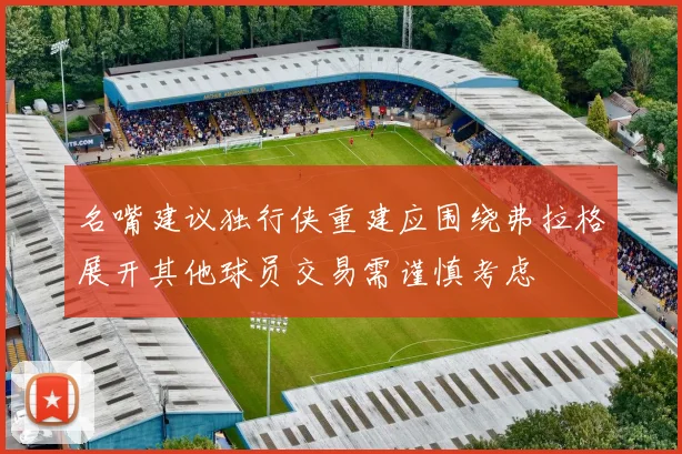 名嘴建议独行侠重建应围绕弗拉格展开其他球员交易需谨慎考虑