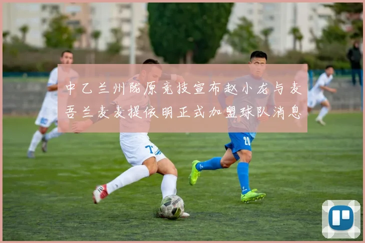中乙兰州陇原竞技宣布赵小龙与麦吾兰麦麦提依明正式加盟球队消息