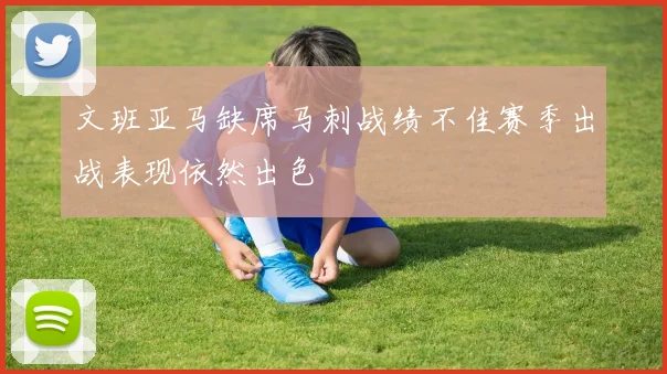 文班亚马缺席马刺战绩不佳赛季出战表现依然出色