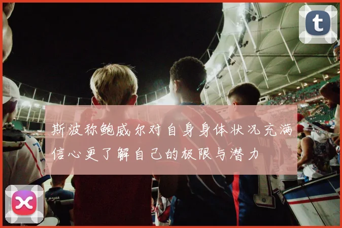 斯波称鲍威尔对自身身体状况充满信心更了解自己的极限与潜力