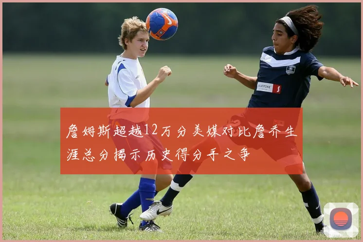詹姆斯超越12万分美媒对比詹乔生涯总分揭示历史得分手之争