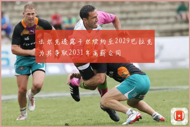 法尔克透露卡尔续约至2029巴拉克为其争取2031年高薪合同