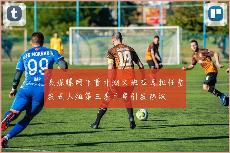 美媒曝网飞曾计划文班亚马担任首发五人组第三季主角引发热议