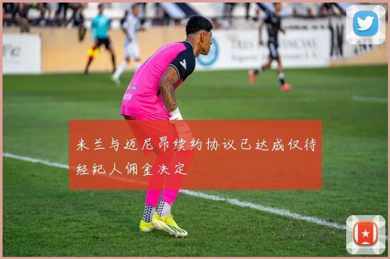 米兰与迈尼昂续约协议已达成仅待经纪人佣金决定