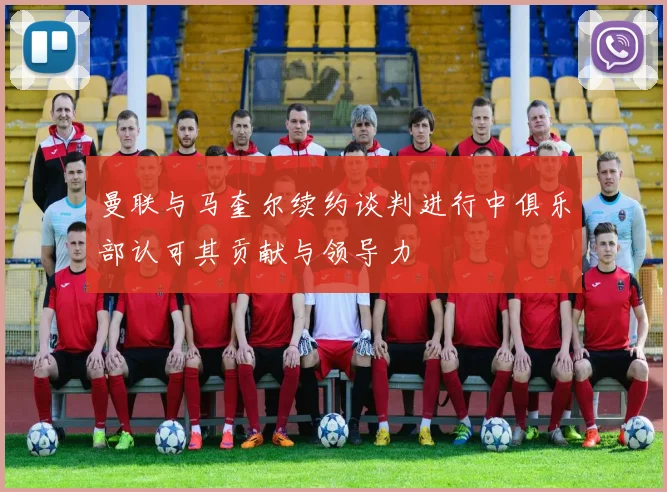 曼联与马奎尔续约谈判进行中俱乐部认可其贡献与领导力