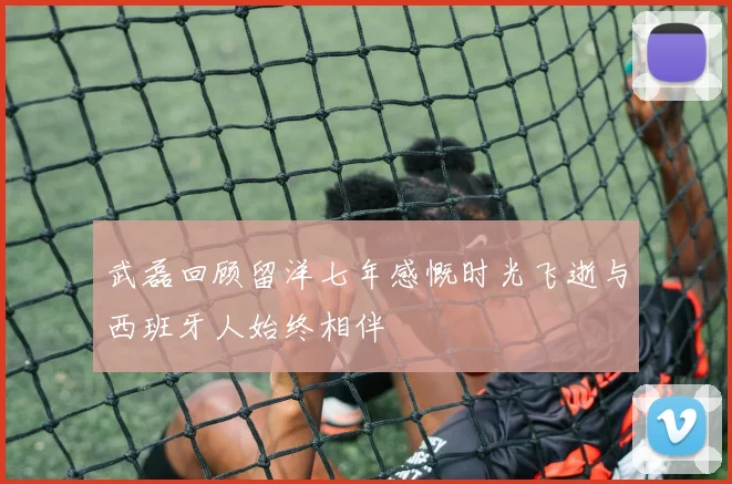 武磊回顾留洋七年感慨时光飞逝与西班牙人始终相伴