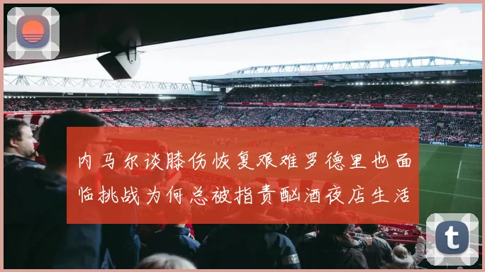 内马尔谈膝伤恢复艰难罗德里也面临挑战为何总被指责酗酒夜店生活