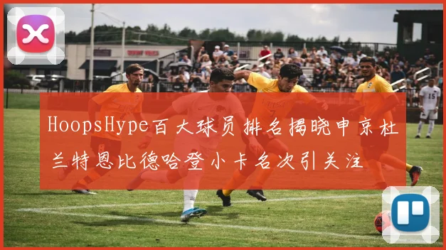 HoopsHype百大球员排名揭晓申京杜兰特恩比德哈登小卡名次引关注