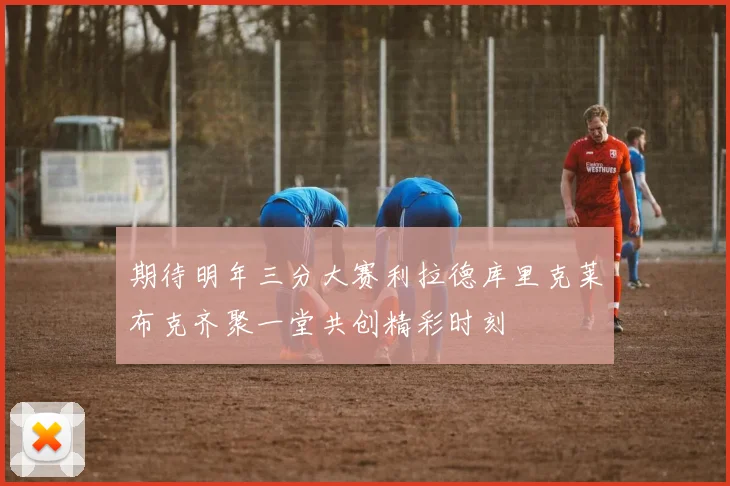 期待明年三分大赛利拉德库里克莱布克齐聚一堂共创精彩时刻