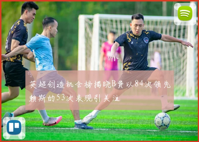 英超创造机会榜揭晓B费以84次领先赖斯的53次表现引关注