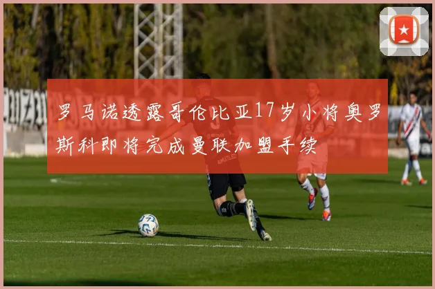 罗马诺透露哥伦比亚17岁小将奥罗斯科即将完成曼联加盟手续