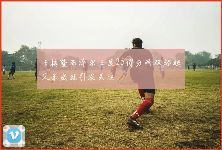 卡梅隆布泽尔三度25得分两双超越父亲成就引发关注