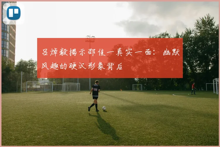 吕焯毅揭示邵佳一真实一面：幽默风趣的硬汉形象背后