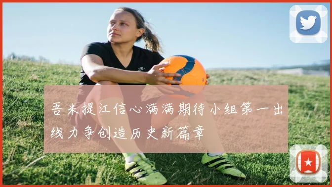 吾米提江信心满满期待小组第一出线力争创造历史新篇章