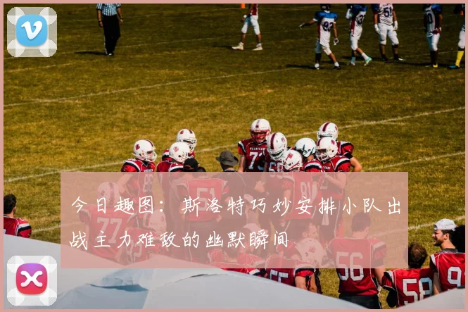 今日趣图：斯洛特巧妙安排小队出战主力难敌的幽默瞬间