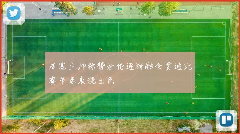 活塞主帅称赞杜伦逐渐融会贯通比赛节奏表现出色