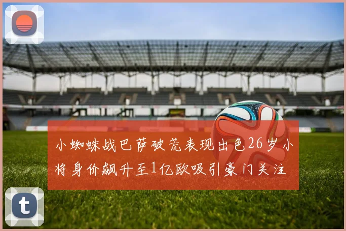 小蜘蛛战巴萨破荒表现出色26岁小将身价飙升至1亿欧吸引豪门关注