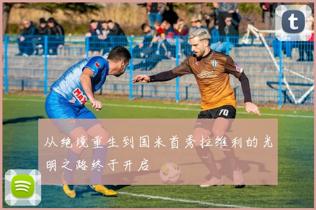 从绝境重生到国米首秀拉维利的光明之路终于开启