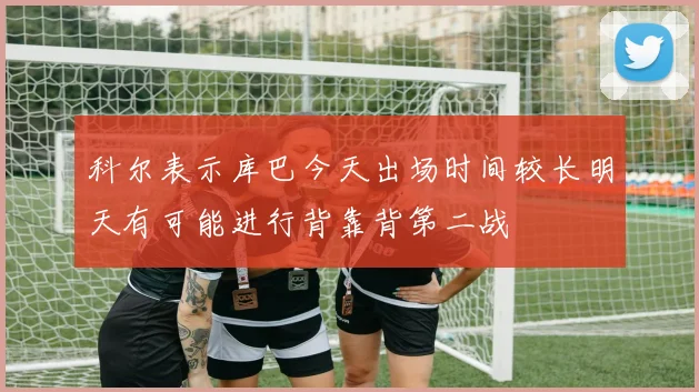 科尔表示库巴今天出场时间较长明天有可能进行背靠背第二战