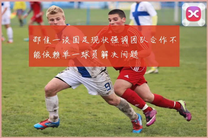 邵佳一谈国足现状强调团队合作不能依赖单一球员解决问题