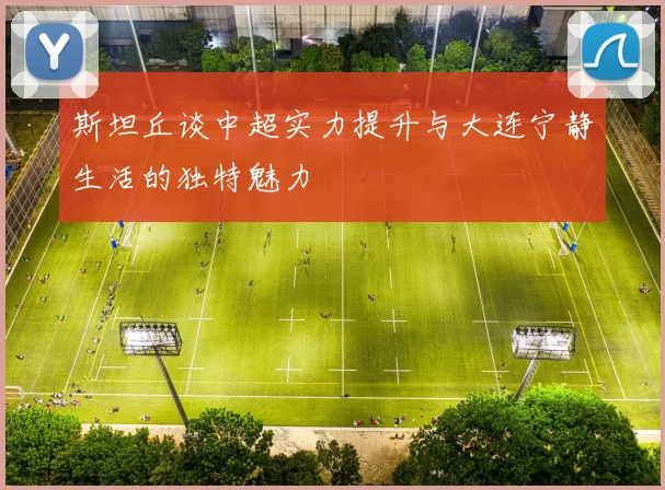 斯坦丘谈中超实力提升与大连宁静生活的独特魅力