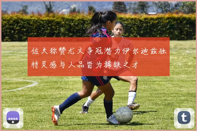 佐夫称赞尤文争冠潜力伊尔迪兹独特灵感与人品皆为稀缺之才