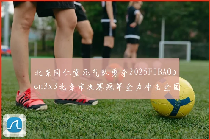 北京同仁堂元气队勇夺2025FIBAOpen3x3北京市决赛冠军全力冲击全国赛场