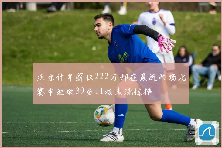 沃尔什年薪仅222万却在最近两场比赛中狂砍39分11板表现惊艳