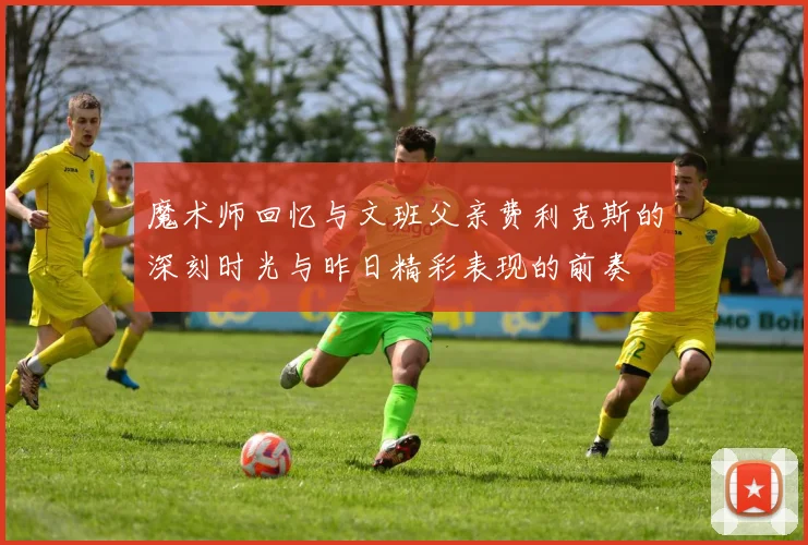 魔术师回忆与文班父亲费利克斯的深刻时光与昨日精彩表现的前奏